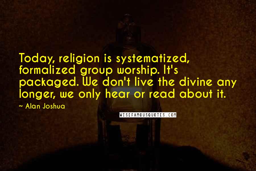 Alan Joshua Quotes: Today, religion is systematized, formalized group worship. It's packaged. We don't live the divine any longer, we only hear or read about it.