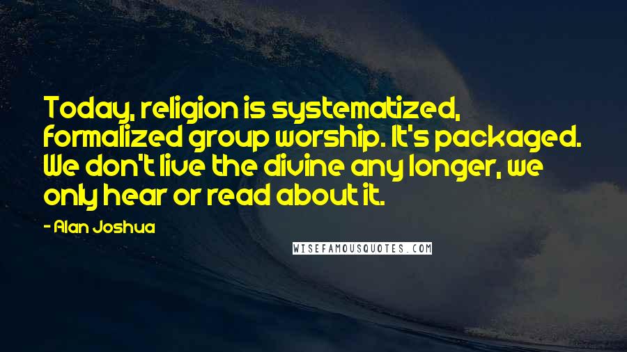 Alan Joshua Quotes: Today, religion is systematized, formalized group worship. It's packaged. We don't live the divine any longer, we only hear or read about it.