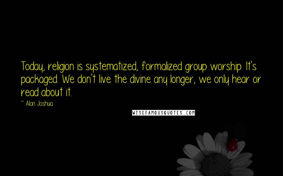Alan Joshua Quotes: Today, religion is systematized, formalized group worship. It's packaged. We don't live the divine any longer, we only hear or read about it.