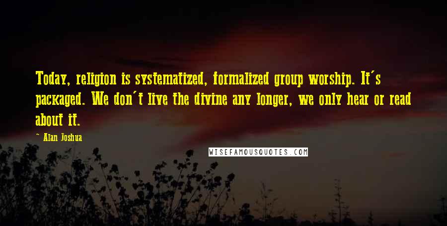 Alan Joshua Quotes: Today, religion is systematized, formalized group worship. It's packaged. We don't live the divine any longer, we only hear or read about it.