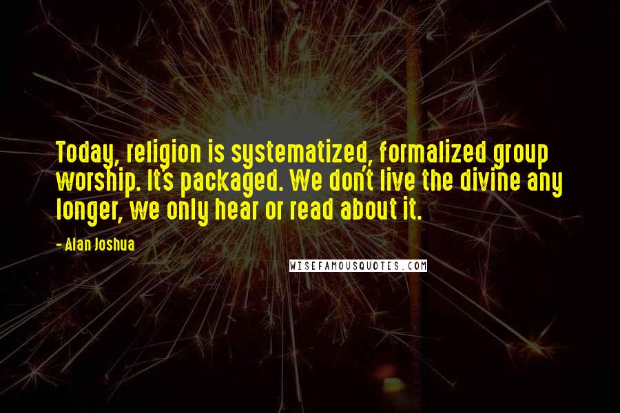 Alan Joshua Quotes: Today, religion is systematized, formalized group worship. It's packaged. We don't live the divine any longer, we only hear or read about it.