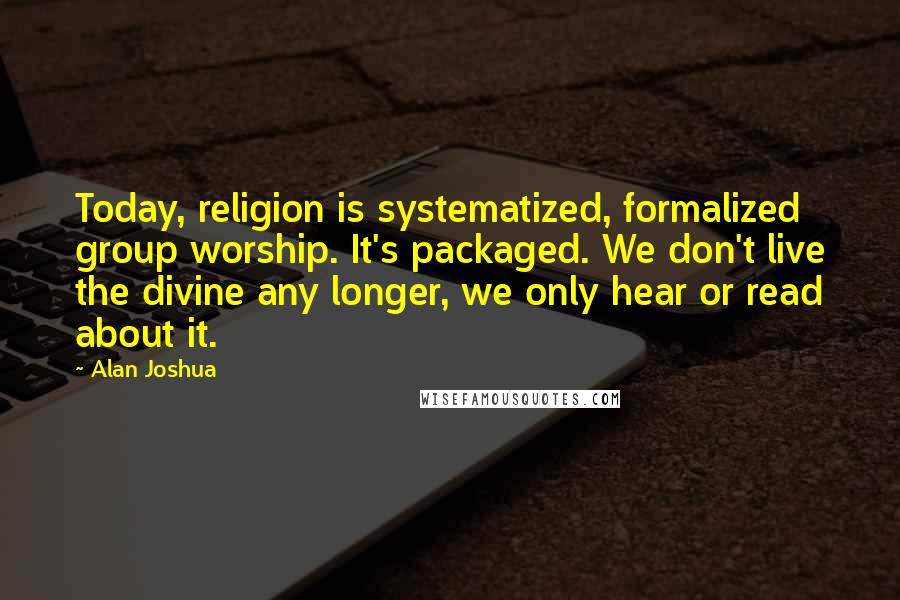 Alan Joshua Quotes: Today, religion is systematized, formalized group worship. It's packaged. We don't live the divine any longer, we only hear or read about it.