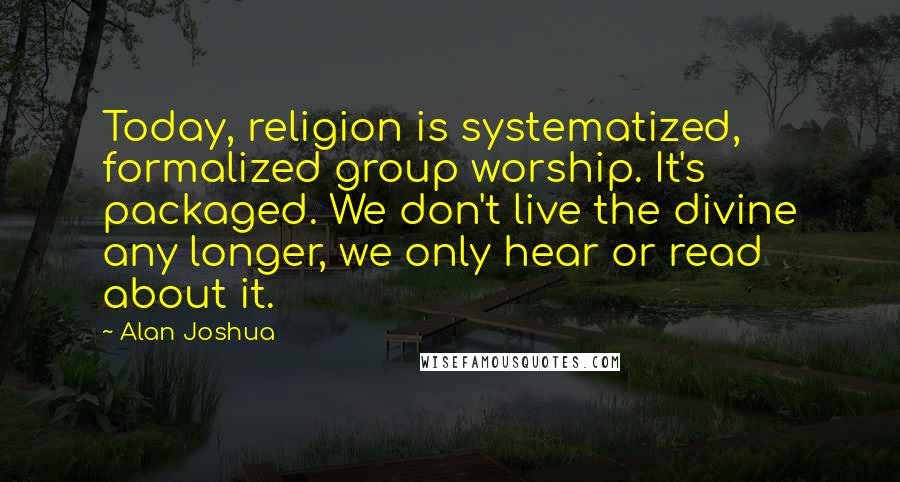 Alan Joshua Quotes: Today, religion is systematized, formalized group worship. It's packaged. We don't live the divine any longer, we only hear or read about it.