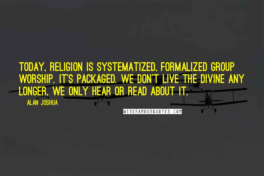 Alan Joshua Quotes: Today, religion is systematized, formalized group worship. It's packaged. We don't live the divine any longer, we only hear or read about it.