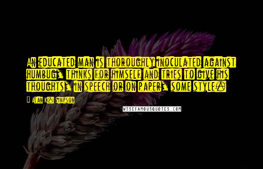 Alan K. Simpson Quotes: An educated man is thoroughly inoculated against humbug, thinks for himself and tries to give his thoughts, in speech or on paper, some style.