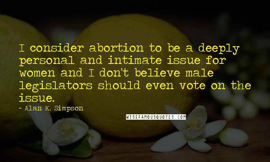 Alan K. Simpson Quotes: I consider abortion to be a deeply personal and intimate issue for women and I don't believe male legislators should even vote on the issue.