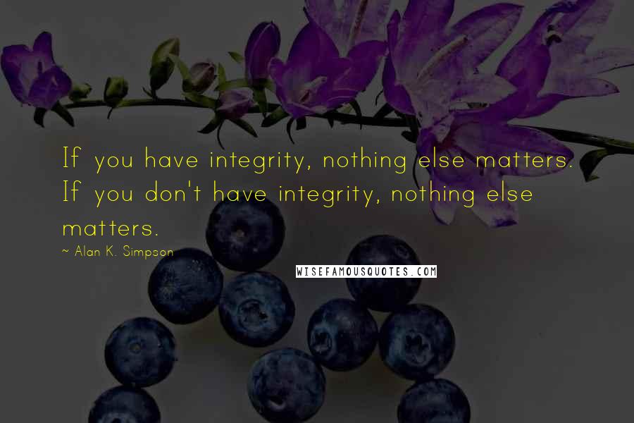 Alan K. Simpson Quotes: If you have integrity, nothing else matters. If you don't have integrity, nothing else matters.