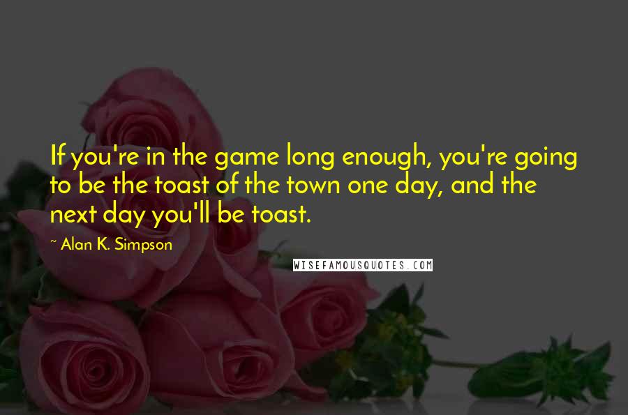 Alan K. Simpson Quotes: If you're in the game long enough, you're going to be the toast of the town one day, and the next day you'll be toast.