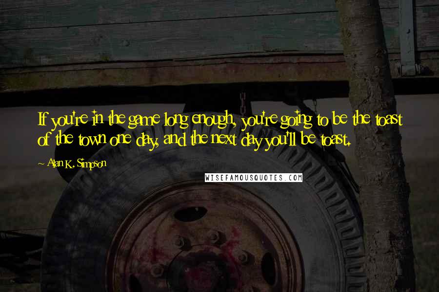 Alan K. Simpson Quotes: If you're in the game long enough, you're going to be the toast of the town one day, and the next day you'll be toast.