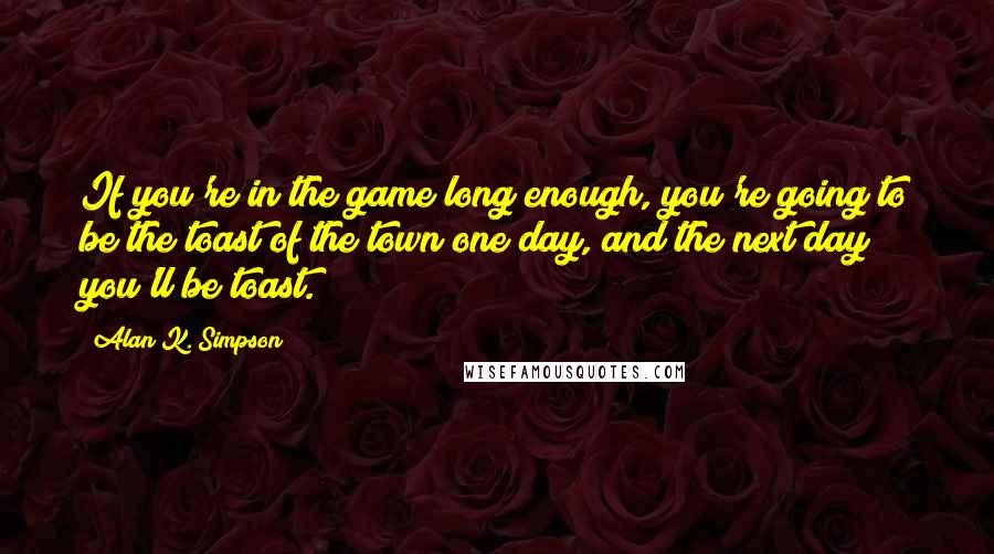 Alan K. Simpson Quotes: If you're in the game long enough, you're going to be the toast of the town one day, and the next day you'll be toast.