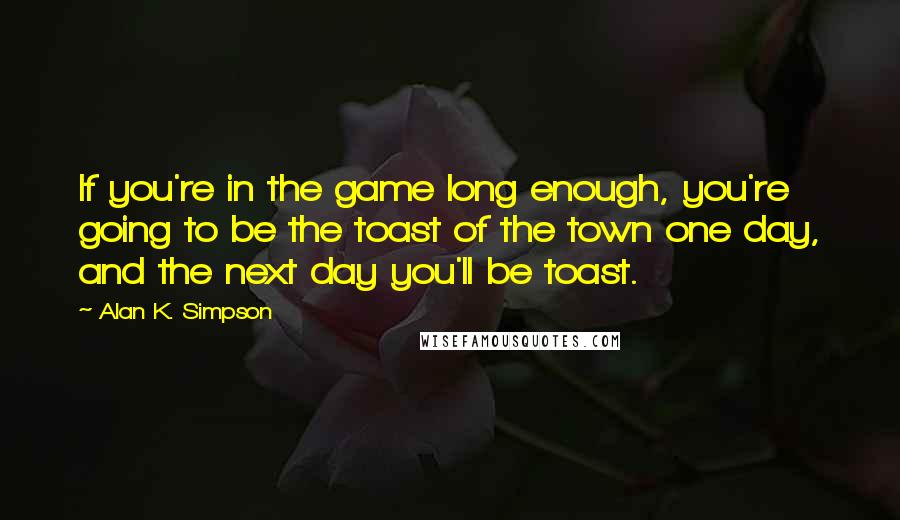 Alan K. Simpson Quotes: If you're in the game long enough, you're going to be the toast of the town one day, and the next day you'll be toast.