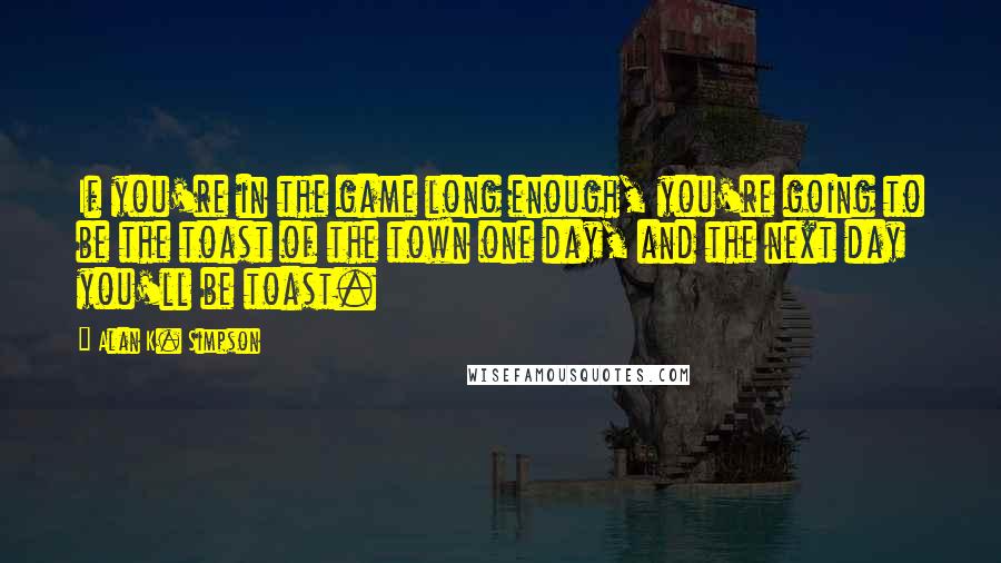 Alan K. Simpson Quotes: If you're in the game long enough, you're going to be the toast of the town one day, and the next day you'll be toast.