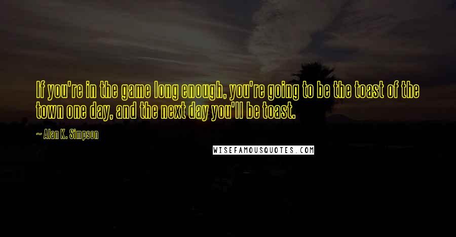 Alan K. Simpson Quotes: If you're in the game long enough, you're going to be the toast of the town one day, and the next day you'll be toast.