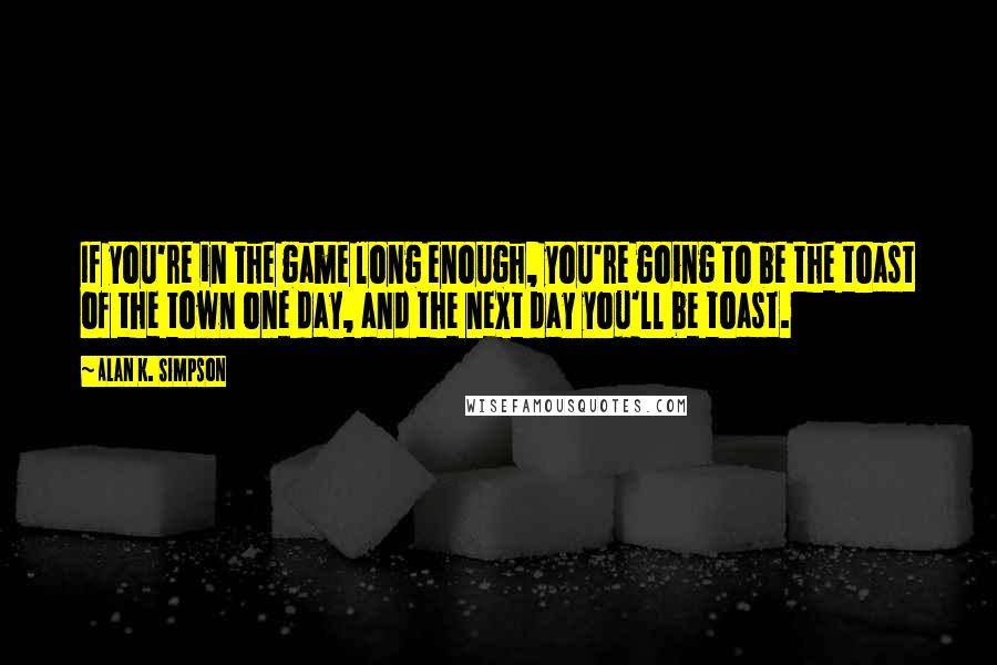 Alan K. Simpson Quotes: If you're in the game long enough, you're going to be the toast of the town one day, and the next day you'll be toast.