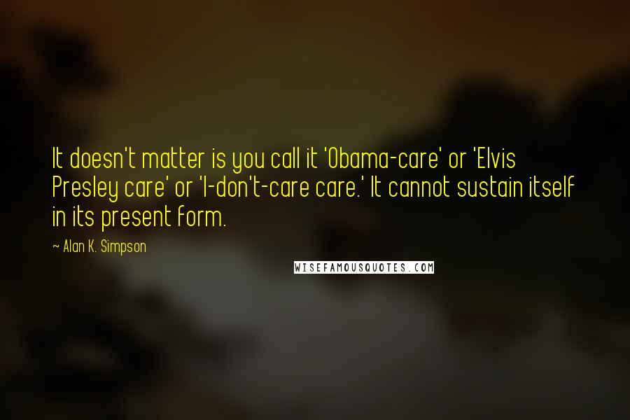 Alan K. Simpson Quotes: It doesn't matter is you call it 'Obama-care' or 'Elvis Presley care' or 'I-don't-care care.' It cannot sustain itself in its present form.