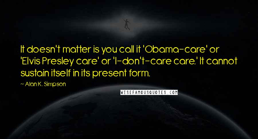 Alan K. Simpson Quotes: It doesn't matter is you call it 'Obama-care' or 'Elvis Presley care' or 'I-don't-care care.' It cannot sustain itself in its present form.