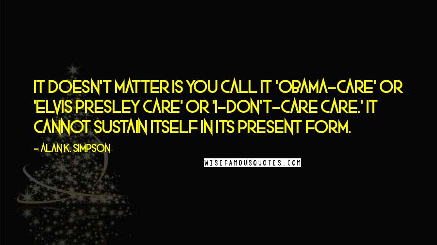 Alan K. Simpson Quotes: It doesn't matter is you call it 'Obama-care' or 'Elvis Presley care' or 'I-don't-care care.' It cannot sustain itself in its present form.