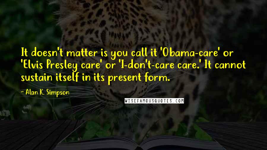 Alan K. Simpson Quotes: It doesn't matter is you call it 'Obama-care' or 'Elvis Presley care' or 'I-don't-care care.' It cannot sustain itself in its present form.