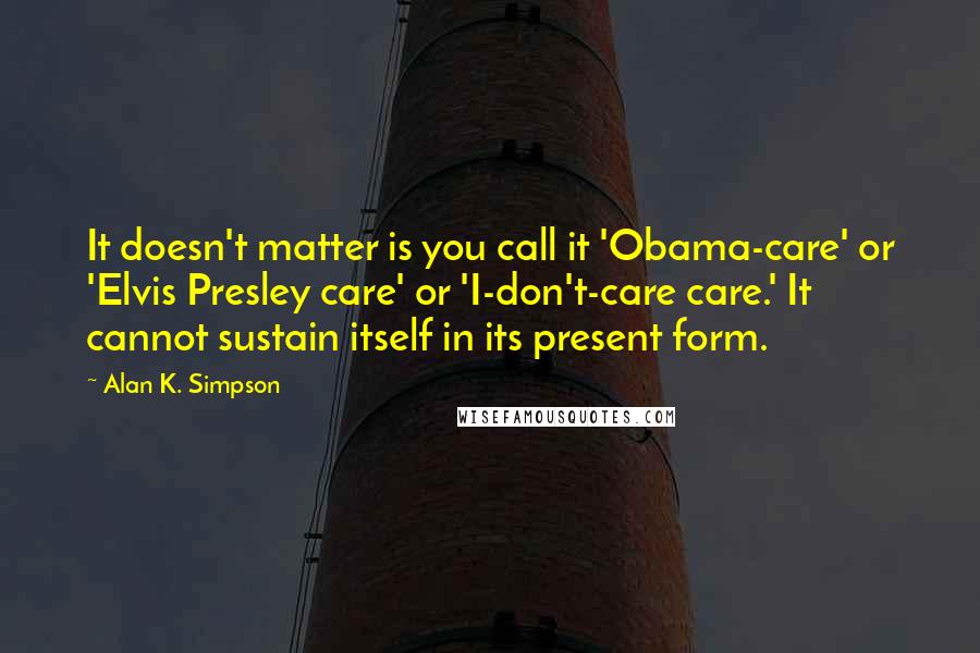 Alan K. Simpson Quotes: It doesn't matter is you call it 'Obama-care' or 'Elvis Presley care' or 'I-don't-care care.' It cannot sustain itself in its present form.