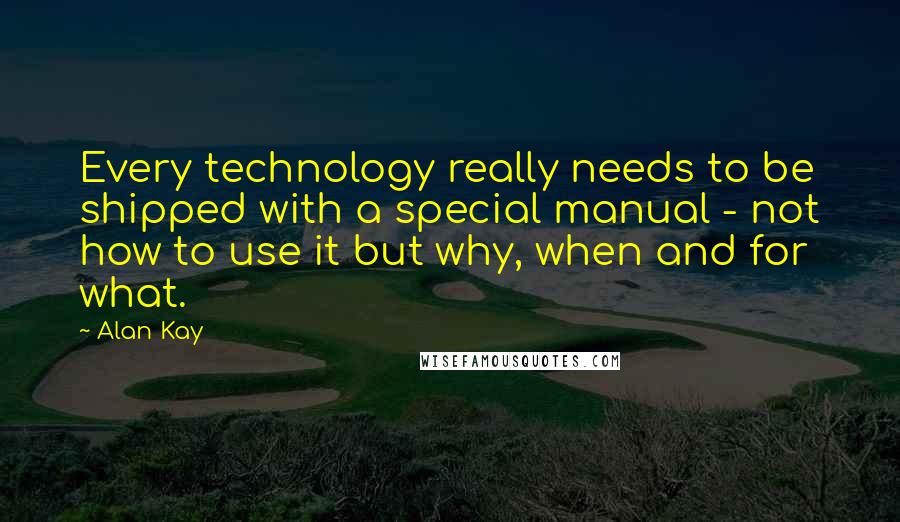 Alan Kay Quotes: Every technology really needs to be shipped with a special manual - not how to use it but why, when and for what.