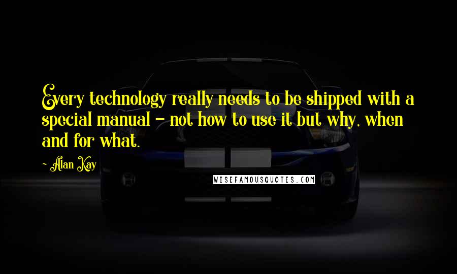 Alan Kay Quotes: Every technology really needs to be shipped with a special manual - not how to use it but why, when and for what.