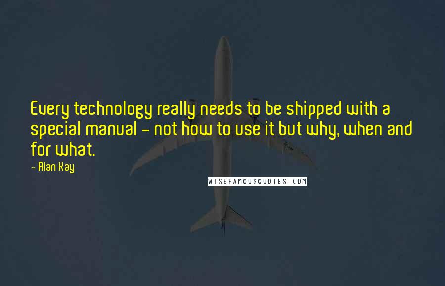 Alan Kay Quotes: Every technology really needs to be shipped with a special manual - not how to use it but why, when and for what.