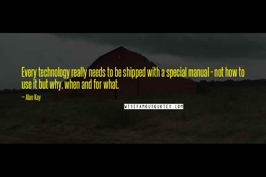 Alan Kay Quotes: Every technology really needs to be shipped with a special manual - not how to use it but why, when and for what.