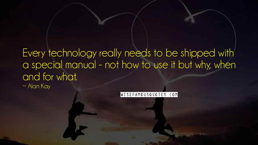 Alan Kay Quotes: Every technology really needs to be shipped with a special manual - not how to use it but why, when and for what.