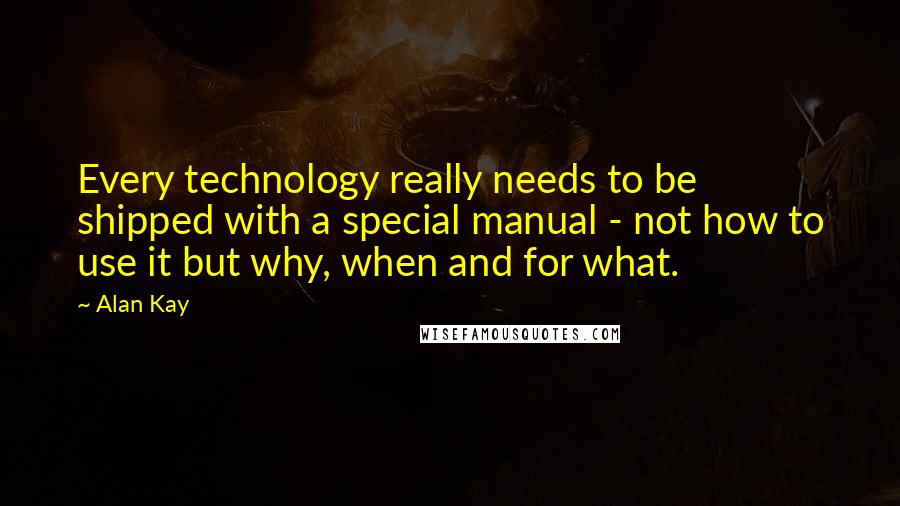 Alan Kay Quotes: Every technology really needs to be shipped with a special manual - not how to use it but why, when and for what.