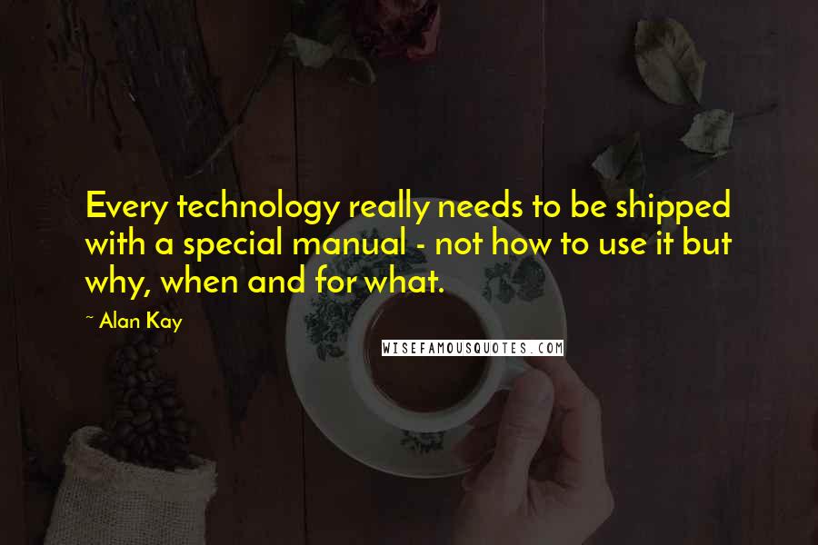 Alan Kay Quotes: Every technology really needs to be shipped with a special manual - not how to use it but why, when and for what.