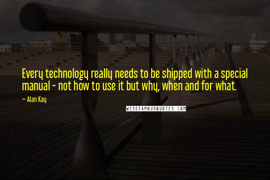 Alan Kay Quotes: Every technology really needs to be shipped with a special manual - not how to use it but why, when and for what.