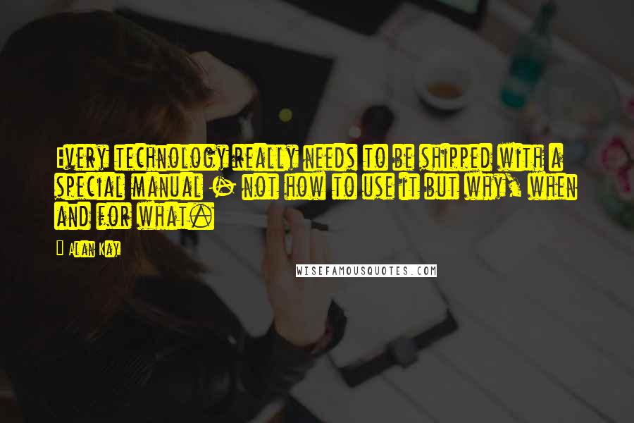 Alan Kay Quotes: Every technology really needs to be shipped with a special manual - not how to use it but why, when and for what.