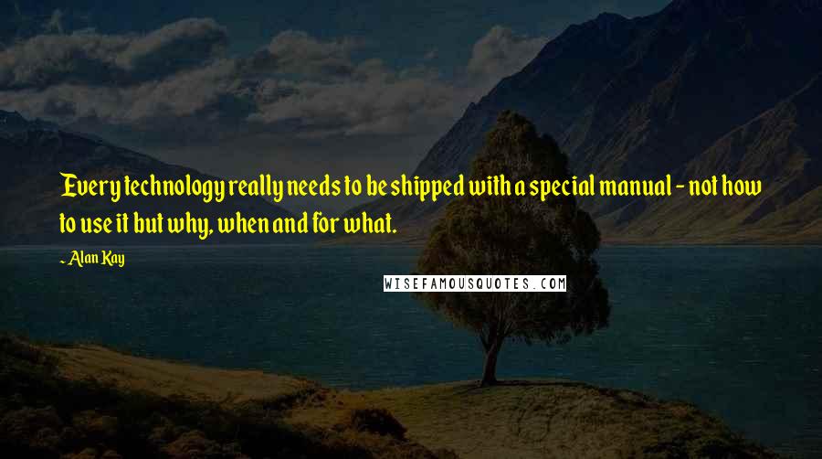 Alan Kay Quotes: Every technology really needs to be shipped with a special manual - not how to use it but why, when and for what.