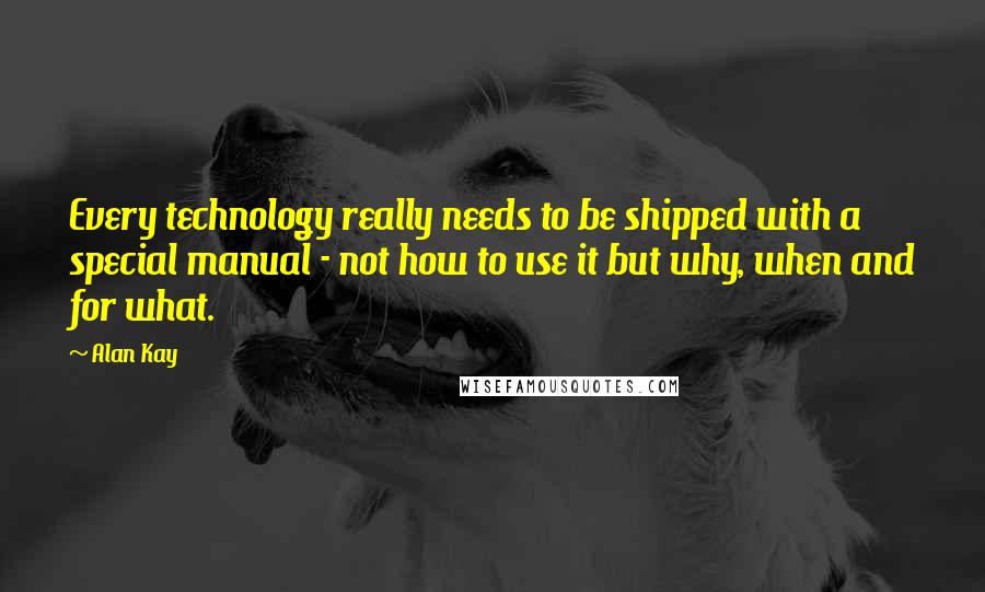 Alan Kay Quotes: Every technology really needs to be shipped with a special manual - not how to use it but why, when and for what.