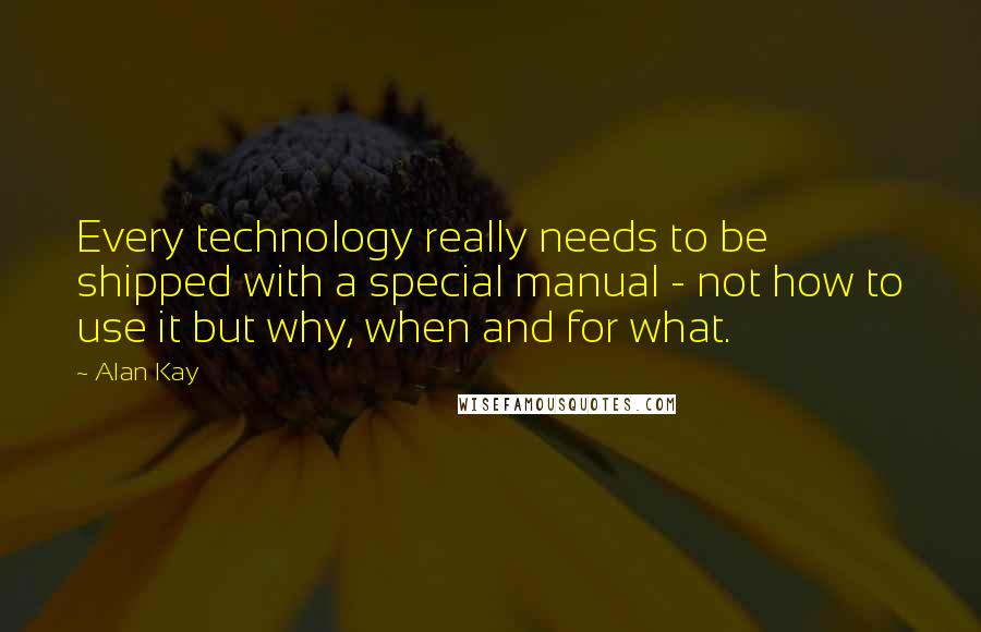 Alan Kay Quotes: Every technology really needs to be shipped with a special manual - not how to use it but why, when and for what.