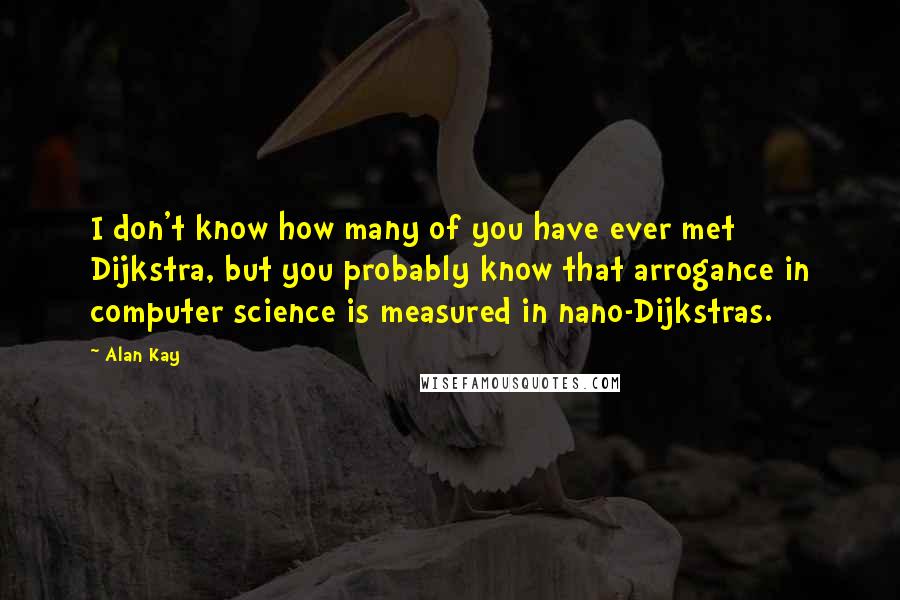 Alan Kay Quotes: I don't know how many of you have ever met Dijkstra, but you probably know that arrogance in computer science is measured in nano-Dijkstras.