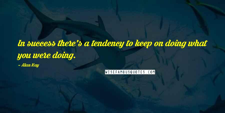 Alan Kay Quotes: In success there's a tendency to keep on doing what you were doing.