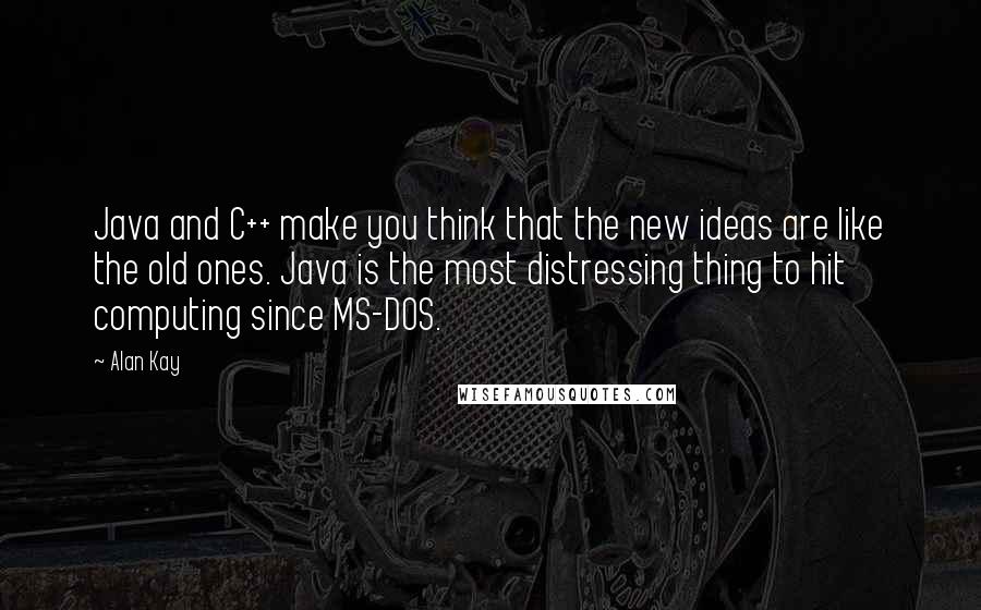 Alan Kay Quotes: Java and C++ make you think that the new ideas are like the old ones. Java is the most distressing thing to hit computing since MS-DOS.