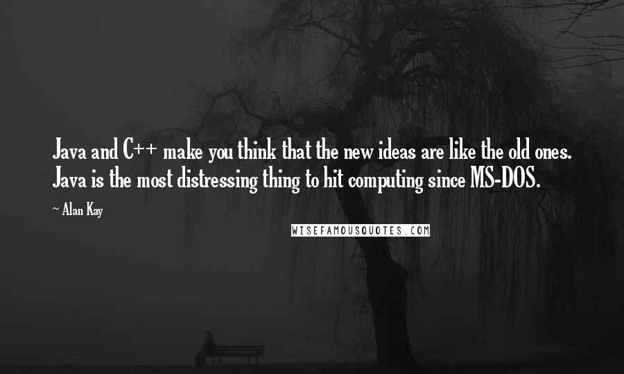 Alan Kay Quotes: Java and C++ make you think that the new ideas are like the old ones. Java is the most distressing thing to hit computing since MS-DOS.