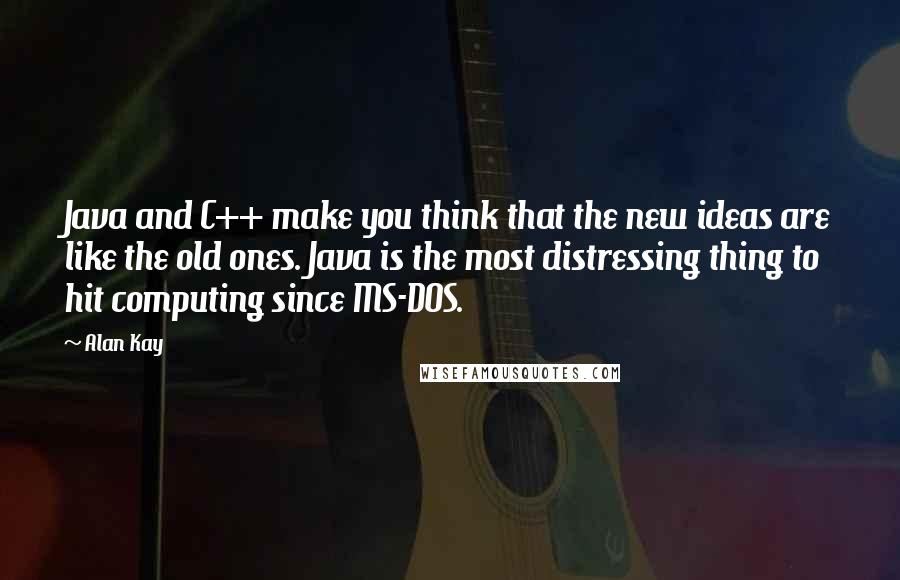 Alan Kay Quotes: Java and C++ make you think that the new ideas are like the old ones. Java is the most distressing thing to hit computing since MS-DOS.