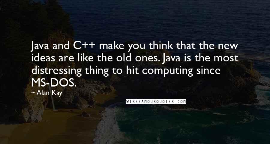 Alan Kay Quotes: Java and C++ make you think that the new ideas are like the old ones. Java is the most distressing thing to hit computing since MS-DOS.