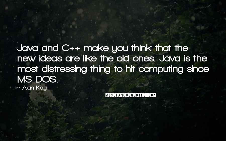 Alan Kay Quotes: Java and C++ make you think that the new ideas are like the old ones. Java is the most distressing thing to hit computing since MS-DOS.