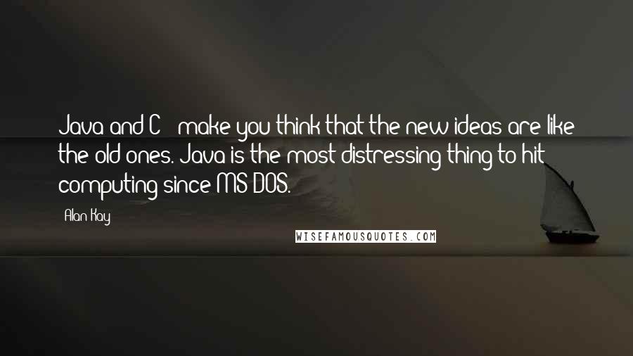 Alan Kay Quotes: Java and C++ make you think that the new ideas are like the old ones. Java is the most distressing thing to hit computing since MS-DOS.