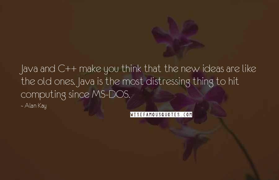 Alan Kay Quotes: Java and C++ make you think that the new ideas are like the old ones. Java is the most distressing thing to hit computing since MS-DOS.