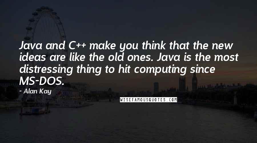 Alan Kay Quotes: Java and C++ make you think that the new ideas are like the old ones. Java is the most distressing thing to hit computing since MS-DOS.