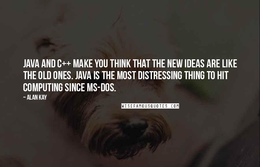 Alan Kay Quotes: Java and C++ make you think that the new ideas are like the old ones. Java is the most distressing thing to hit computing since MS-DOS.