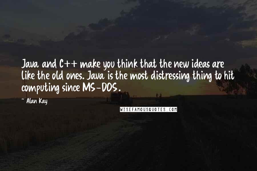 Alan Kay Quotes: Java and C++ make you think that the new ideas are like the old ones. Java is the most distressing thing to hit computing since MS-DOS.