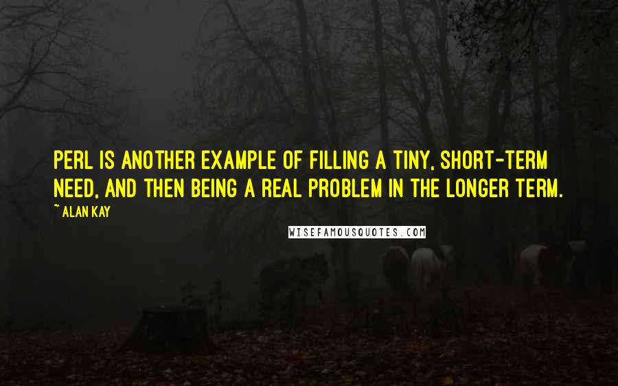 Alan Kay Quotes: Perl is another example of filling a tiny, short-term need, and then being a real problem in the longer term.