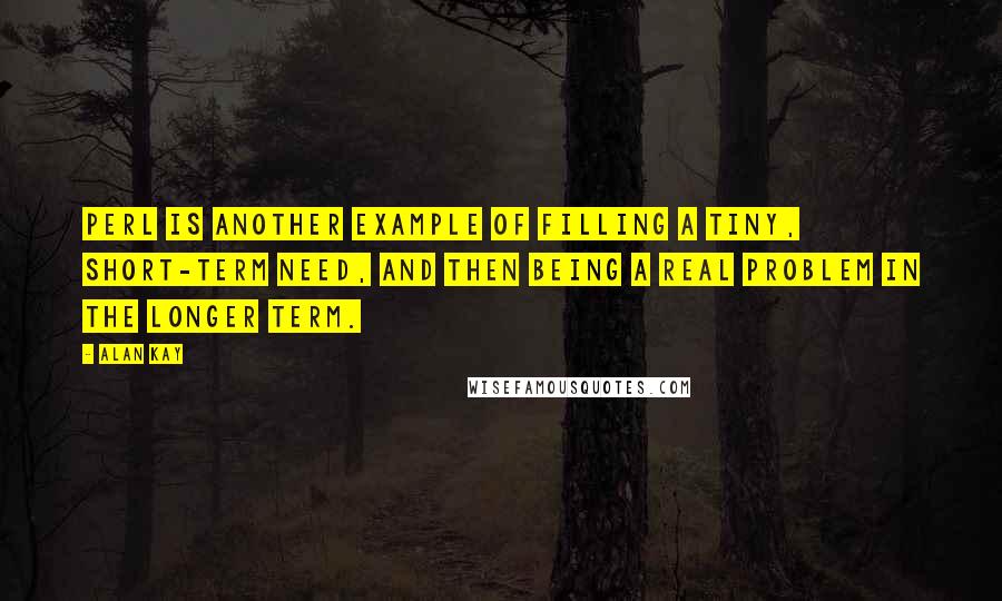 Alan Kay Quotes: Perl is another example of filling a tiny, short-term need, and then being a real problem in the longer term.