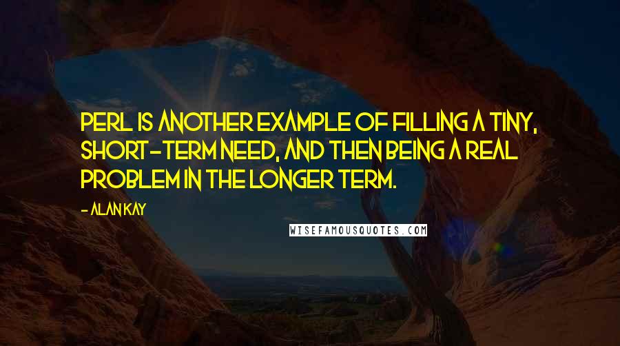 Alan Kay Quotes: Perl is another example of filling a tiny, short-term need, and then being a real problem in the longer term.